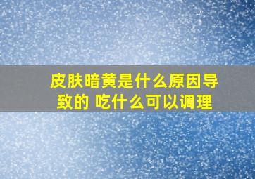 皮肤暗黄是什么原因导致的 吃什么可以调理